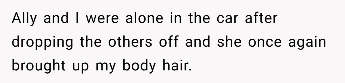 Ally and I were alone in the car after dropping the others off and she once again brought up my body hair.