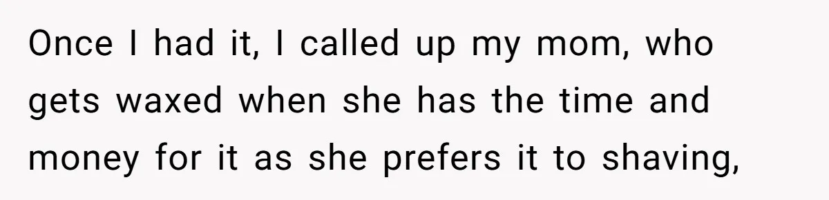 Once I had it, I called up my mom, who gets waxed when she has the time and money for it as she prefers it to shaving,