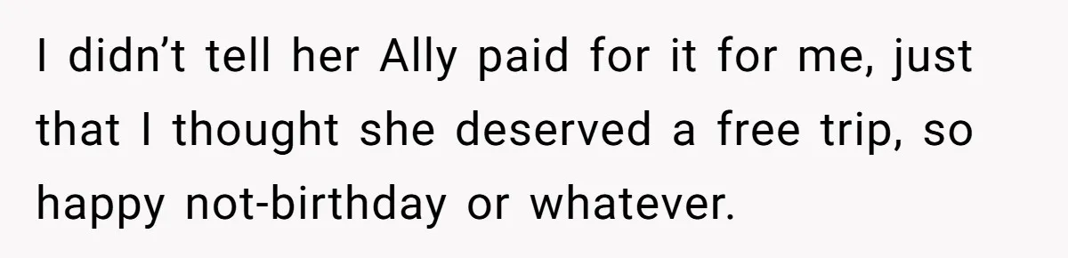 I didn’t tell her Ally paid for it for me, just that I thought she deserved a free trip, so happy not-birthday or whatever.