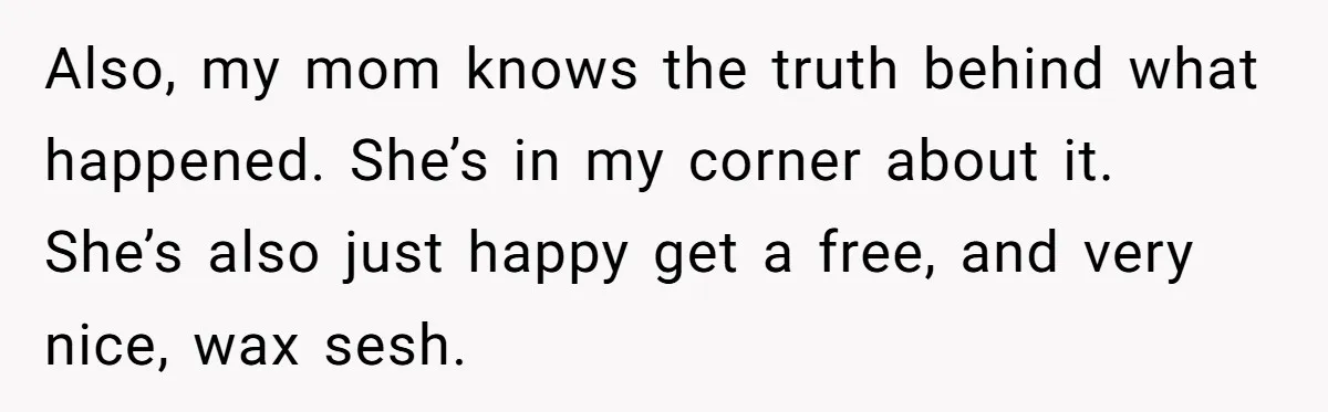 Also, my mom knows the truth behind what happened. She’s in my corner about it. She’s also just happy get a free, and very nice, wax sesh.