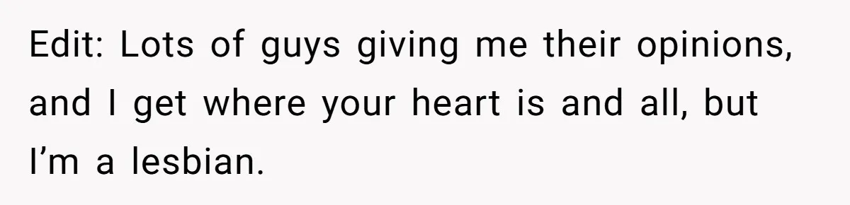 Edit: Lots of guys giving me their opinions, and I get where your heart is and all, but I’m a lesbian.