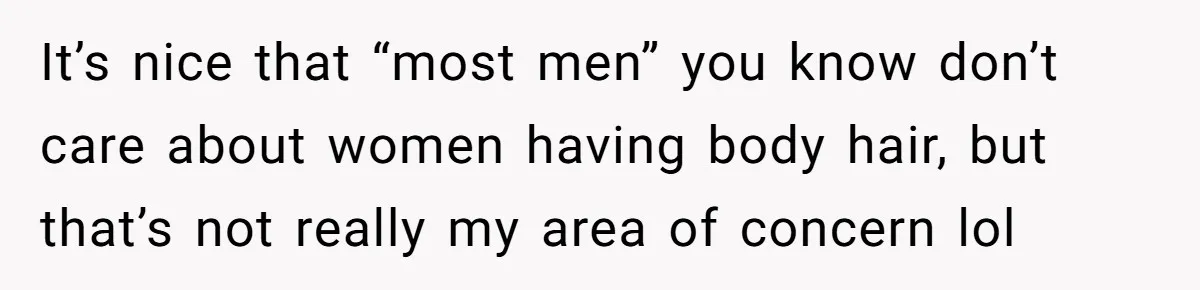 It’s nice that “most men” you know don’t care about women having body hair, but that’s not really my area of concern lol