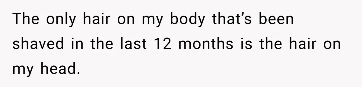 The only hair on my body that’s been shaved in the last 12 months is the hair on my head.