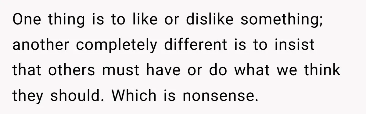 One thing is to like or dislike something; another completely different is to insist that others must have or do what we think they should. Which is nonsense.