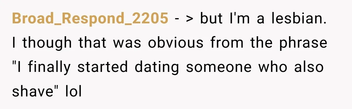 Broad_Respond_2205 − > but I'm a lesbian. I though that was obvious from the phrase "I finally started dating someone who also shave" lol