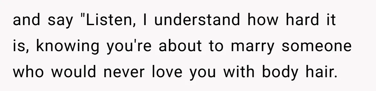 and say "Listen, I understand how hard it is, knowing you're about to marry someone who would never love you with body hair.