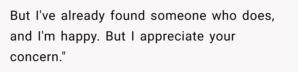 But I've already found someone who does, and I'm happy. But I appreciate your concern."