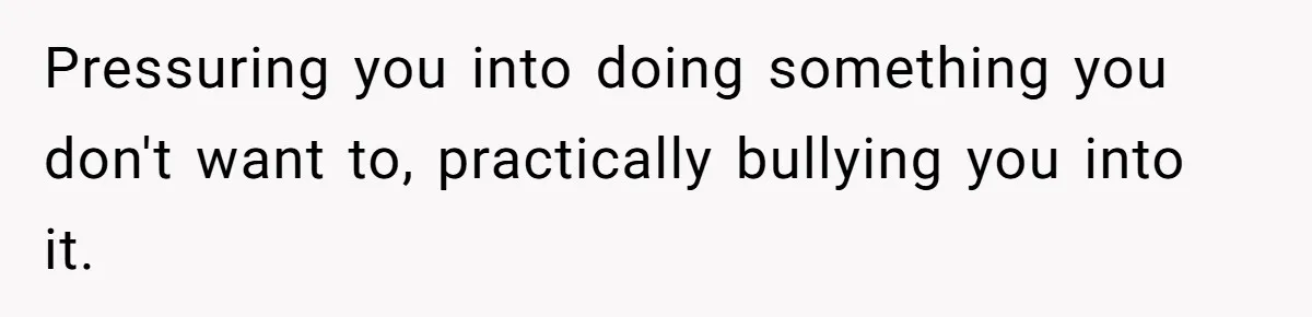 Pressuring you into doing something you don't want to, practically bullying you into it.