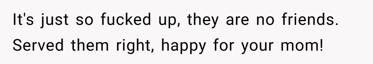 It's just so fucked up, they are no friends. Served them right, happy for your mom!