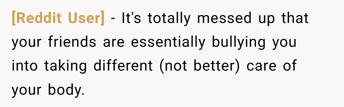 [Reddit User] − It's totally messed up that your friends are essentially bullying you into taking different (not better) care of your body.
