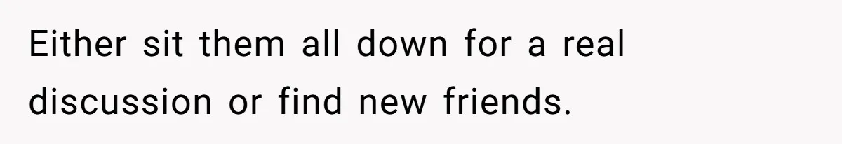 Either sit them all down for a real discussion or find new friends.
