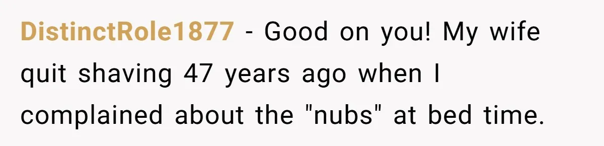 DistinctRole1877 − Good on you! My wife quit shaving 47 years ago when I complained about the "nubs" at bed time.