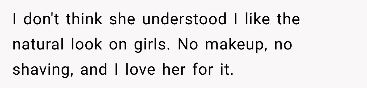 I don't think she understood I like the natural look on girls. No makeup, no shaving, and I love her for it.