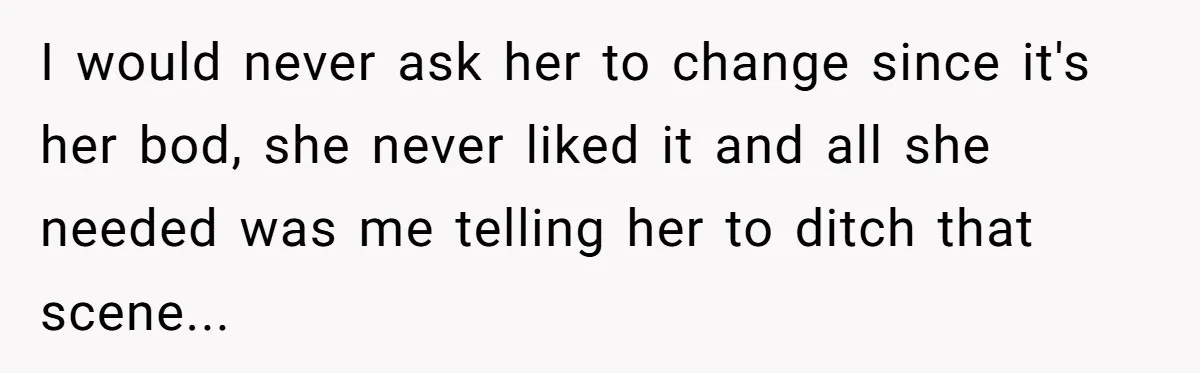 I would never ask her to change since it's her bod, she never liked it and all she needed was me telling her to ditch that scene...