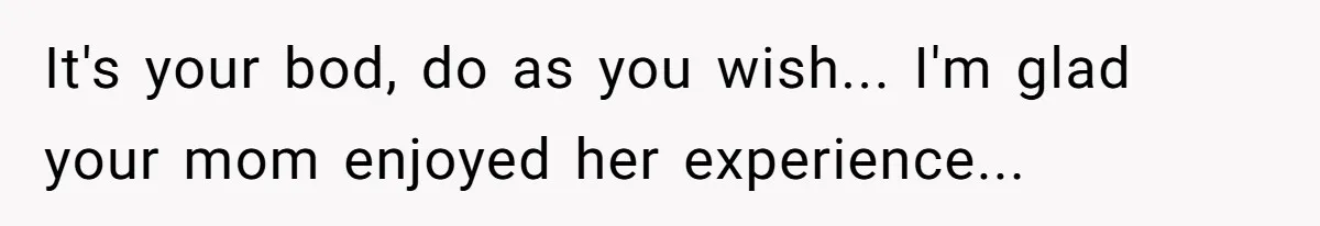 It's your bod, do as you wish... I'm glad your mom enjoyed her experience...