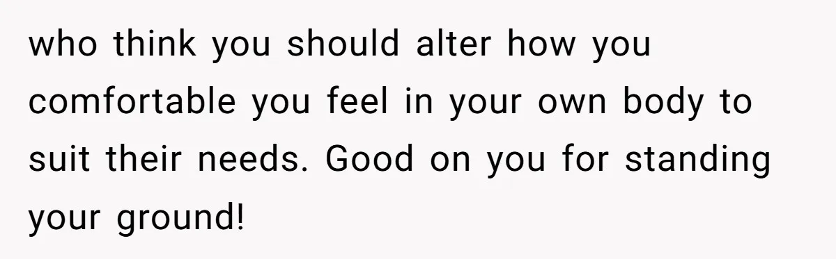 who think you should alter how you comfortable you feel in your own body to suit their needs. Good on you for standing your ground!