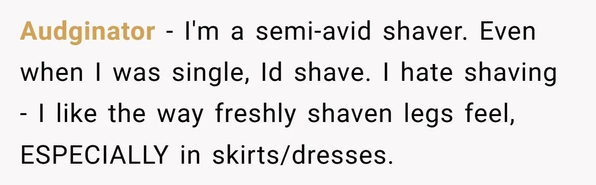 Audginator − I'm a semi-avid shaver. Even when I was single, Id shave. I hate shaving - I like the way freshly shaven legs feel, ESPECIALLY in skirts/dresses.