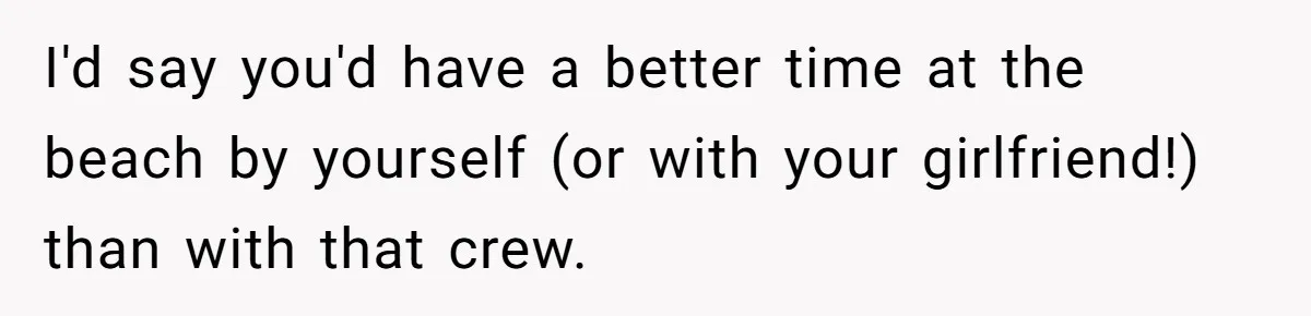 I'd say you'd have a better time at the beach by yourself (or with your girlfriend!) than with that crew.