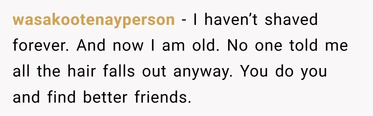 wasakootenayperson − I haven’t shaved forever. And now I am old. No one told me all the hair falls out anyway. You do you and find better friends.