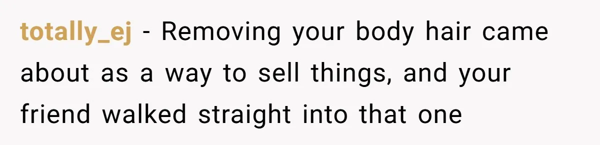 totally_ej − Removing your body hair came about as a way to sell things, and your friend walked straight into that one