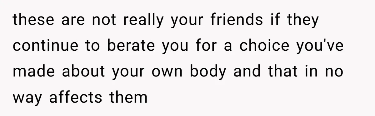 these are not really your friends if they continue to berate you for a choice you've made about your own body and that in no way affects them