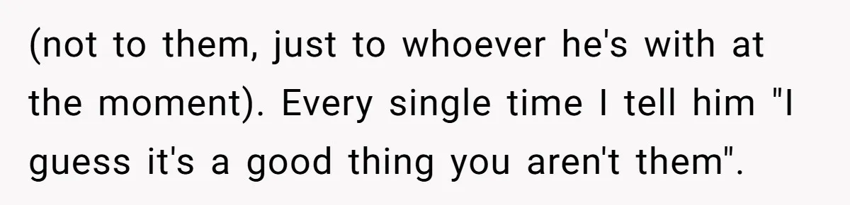 (not to them, just to whoever he's with at the moment). Every single time I tell him "I guess it's a good thing you aren't them".