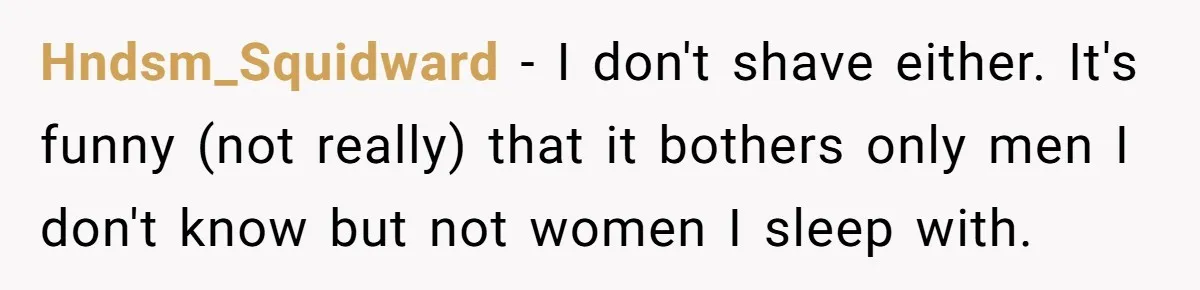 Hndsm_Squidward − I don't shave either. It's funny (not really) that it bothers only men I don't know but not women I sleep with.