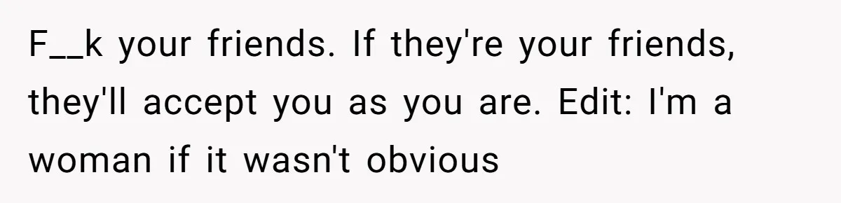 F__k your friends. If they're your friends, they'll accept you as you are. Edit: I'm a woman if it wasn't obvious