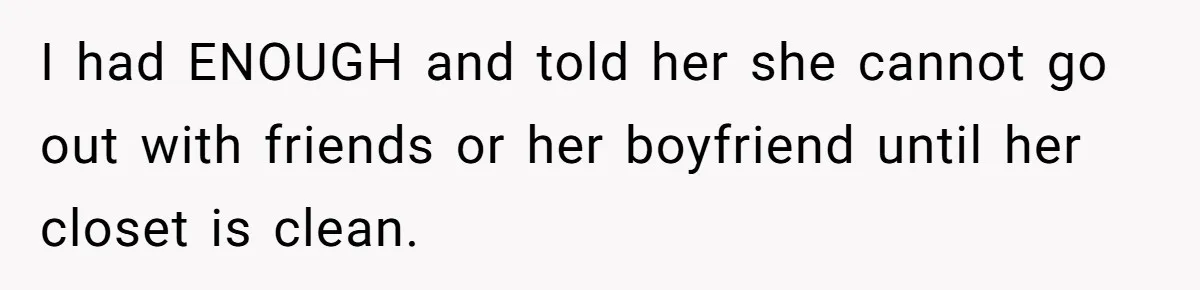 I had ENOUGH and told her she cannot go out with friends or her boyfriend until her closet is clean.