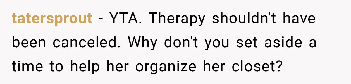 tatersprout − YTA. Therapy shouldn't have been canceled. Why don't you set aside a time to help her organize her closet?