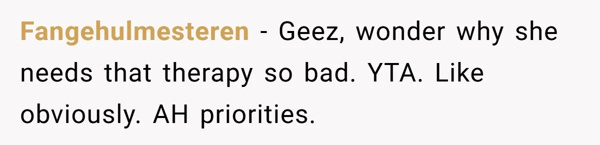 Fangehulmesteren − Geez, wonder why she needs that therapy so bad. YTA. Like obviously. AH priorities.