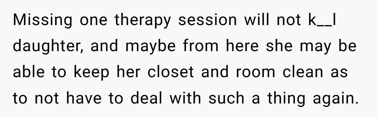 Missing one therapy session will not k__l daughter, and maybe from here she may be able to keep her closet and room clean as to not have to deal with...