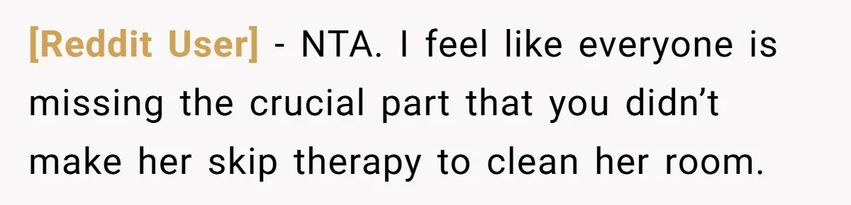 [Reddit User] − NTA. I feel like everyone is missing the crucial part that you didn’t make her skip therapy to clean her room.