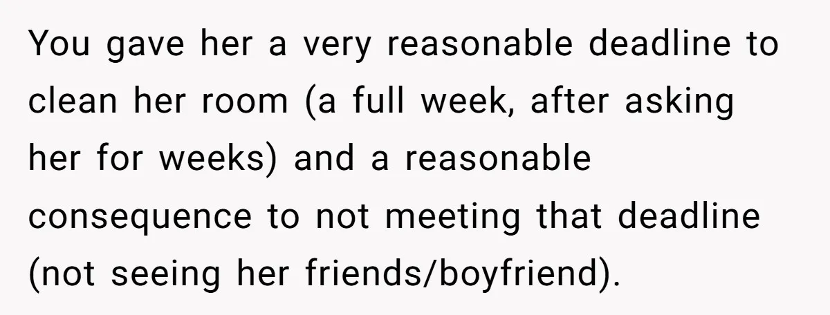 You gave her a very reasonable deadline to clean her room (a full week, after asking her for weeks) and a reasonable consequence to not meeting that deadline (not seeing...