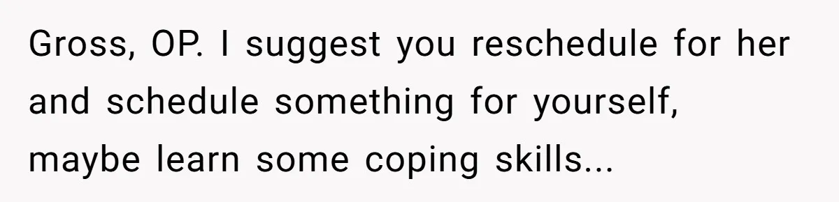Gross, OP. I suggest you reschedule for her and schedule something for yourself, maybe learn some coping skills...