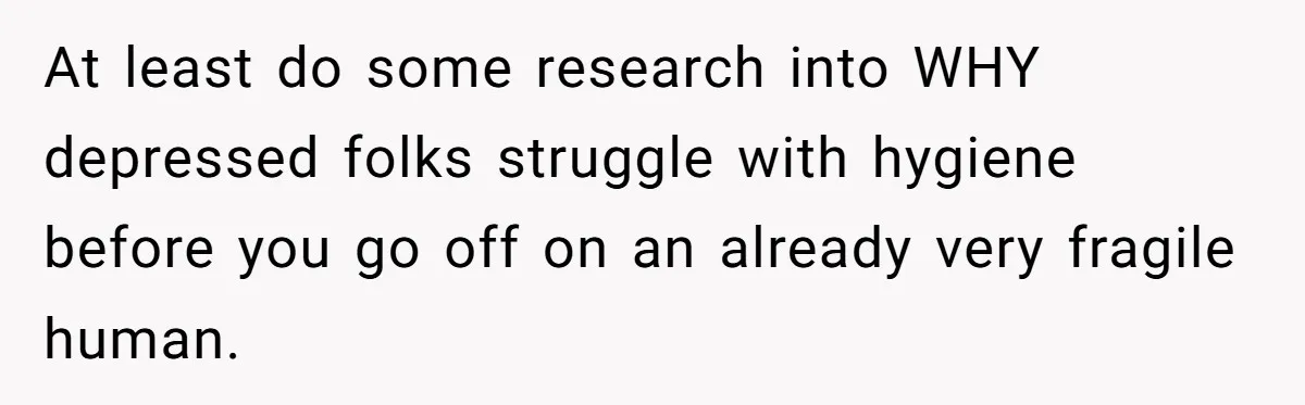At least do some research into WHY depressed folks struggle with hygiene before you go off on an already very fragile human.