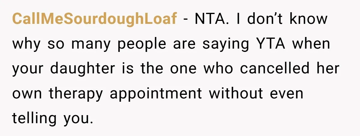 CallMeSourdoughLoaf − NTA. I don’t know why so many people are saying YTA when your daughter is the one who cancelled her own therapy appointment without even telling you.