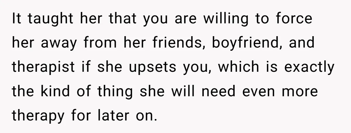 It taught her that you are willing to force her away from her friends, boyfriend, and therapist if she upsets you, which is exactly the kind of thing she will...