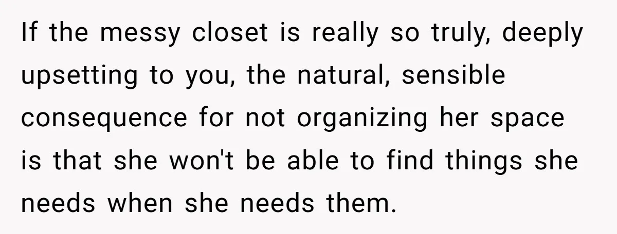 If the messy closet is really so truly, deeply upsetting to you, the natural, sensible consequence for not organizing her space is that she won't be able to find things...