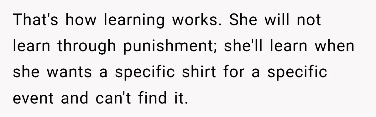 That's how learning works. She will not learn through punishment; she'll learn when she wants a specific shirt for a specific event and can't find it.