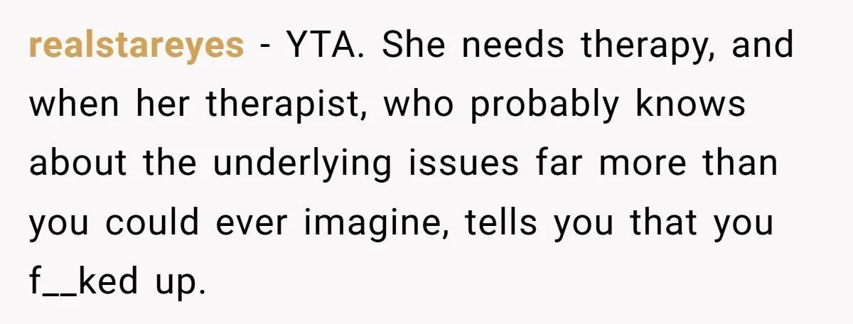 realstareyes − YTA. She needs therapy, and when her therapist, who probably knows about the underlying issues far more than you could ever imagine, tells you that you f__ked up.