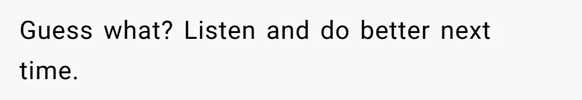 Guess what? Listen and do better next time.