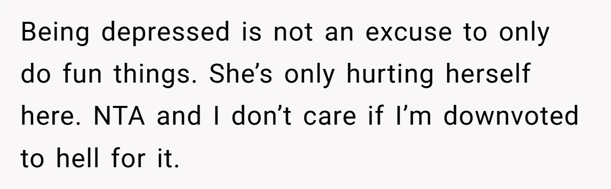 Being depressed is not an excuse to only do fun things. She’s only hurting herself here. NTA and I don’t care if I’m downvoted to hell for it.