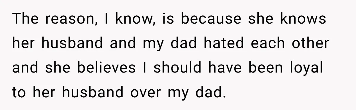 The reason, I know, is because she knows her husband and my dad hated each other and she believes I should have been loyal to her husband over my dad.