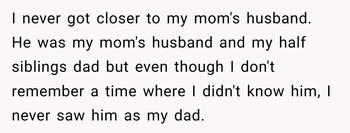 I never got closer to my mom's husband. He was my mom's husband and my half siblings dad but even though I don't remember a time where I didn't know...