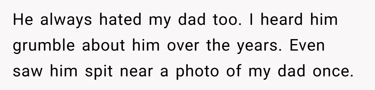He always hated my dad too. I heard him grumble about him over the years. Even saw him spit near a photo of my dad once.