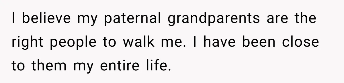I believe my paternal grandparents are the right people to walk me. I have been close to them my entire life.
