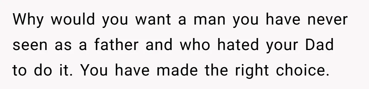 Why would you want a man you have never seen as a father and who hated your Dad to do it. You have made the right choice.
