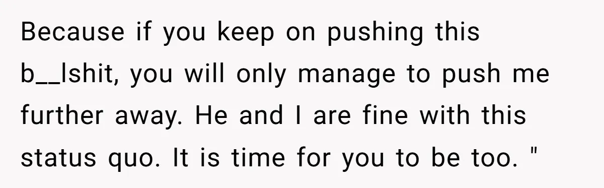 Because if you keep on pushing this b__lshit, you will only manage to push me further away. He and I are fine with this status quo. It is time for...