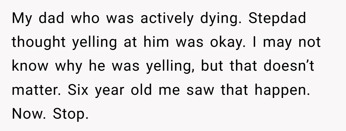 My dad who was actively dying. Stepdad thought yelling at him was okay. I may not know why he was yelling, but that doesn’t matter. Six year old me saw...